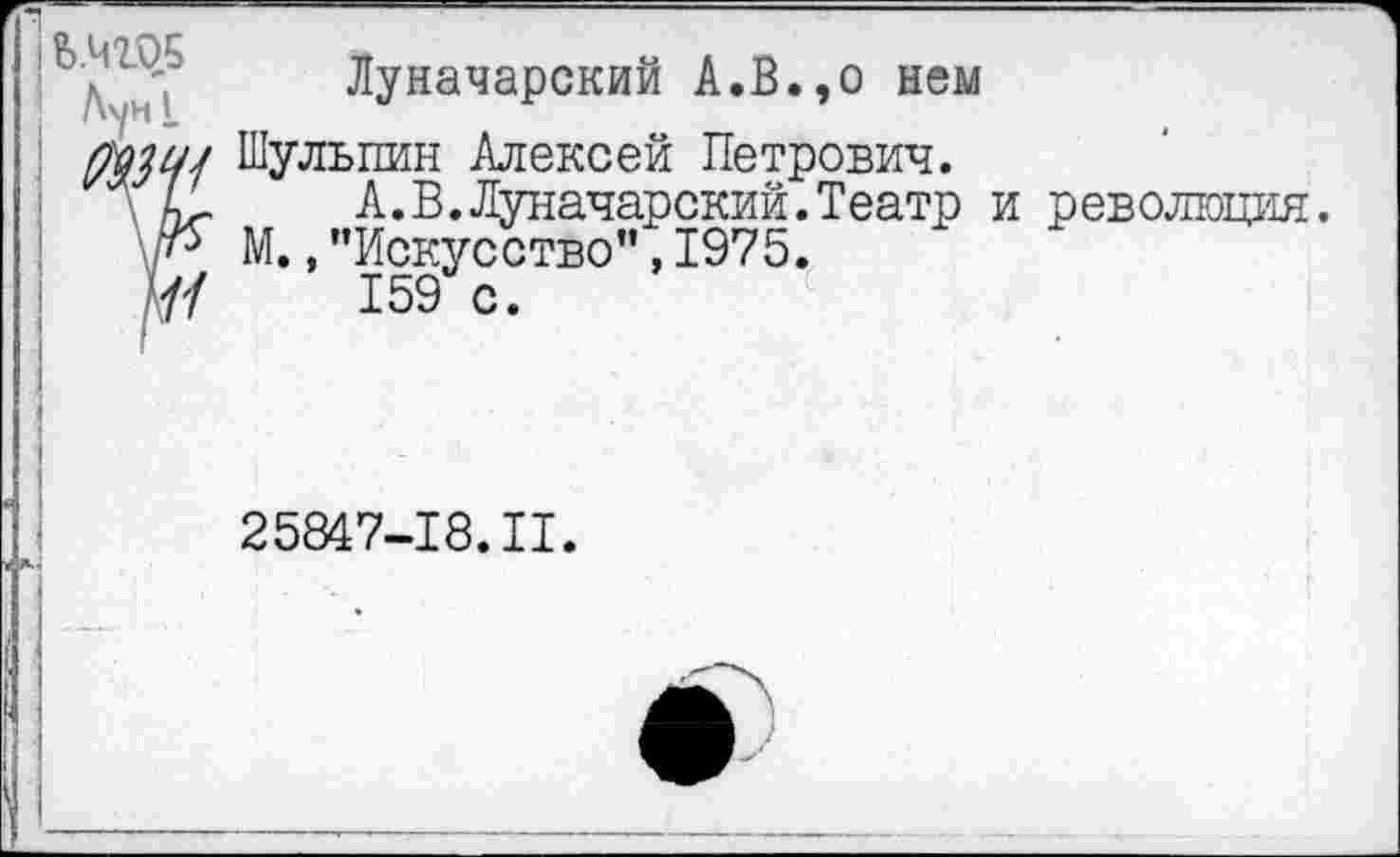 ﻿Луначарский А.В.,о нем
Мнсм Шулышн Алексей Петрович.
\ С	А.В.Луначарский.Театр
М.,’’Искусство”, 1975.
7/	159 с.
революция.
25847-18. II.